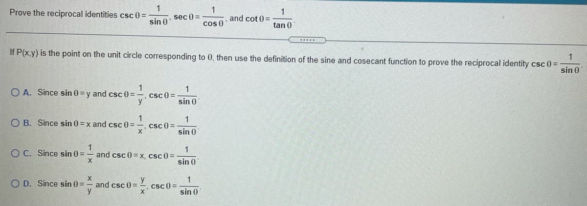 1
Prove the reciprocal identities csc 0 =
sin 0
1
and cot 0 =
1
sec 0 =
cos 0
tan 0
1
If P(x,y) is the point on the unit circle corresponding to 0, then use the definition of the sine and cosecant function to prove the reciprocal identity csc 0 D
sin 0
1
csc 0 =
y'
1
O A. Since sin 0 =y and csc 0 =
sin 0
1
1
O B. Since sin 0 =x and csc 0 =
csc 0 =
x'
sin 0
1
O C. Since sin 0 =
1
and csc 0 =x, csc 0 =
sin 0
1
O D. Since sin 0 =
y
and csc 0 =
csc 0 =
sin 0
