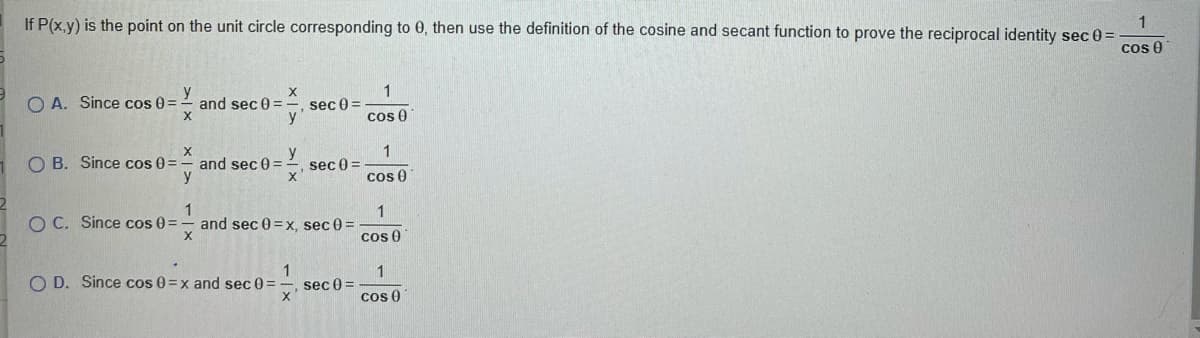 If P(x,y) is the point on the unit circle corresponding to 0, then use the definition of the cosine and secant function to prove the reciprocal identity sec 0 =
1
cos 0
1
O A. Since cos 0 =
y
and sec 0 =
sec 0 =
y
cos 0
1
O B. Since cos 0 =
and sec 0 =
y
y
sec 0 =
cos 0
O C. Since cos 0=
1
and sec 0 =x, sec 0 =
cos 0
O D. Since cos 0=x and sec 0 =
1
sec 0 =
cos 0
