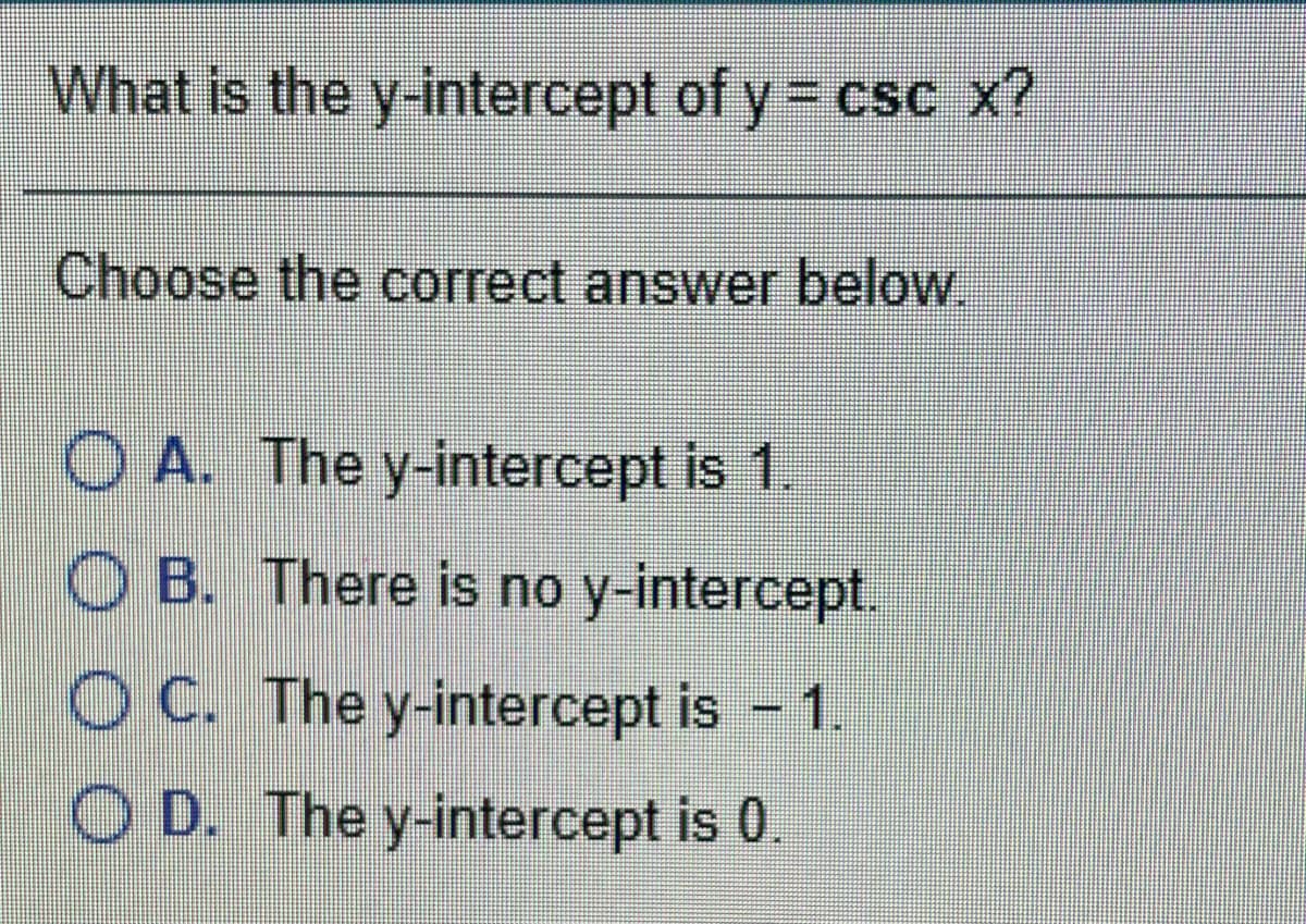 What is the y-intercept of y = csc x?
Choose the correct answer below.
O A. The y-intercept is 1.
O B. There is no y-intercept.
O C. The y-intercept is - 1.
O D. The y-intercept is 0.
