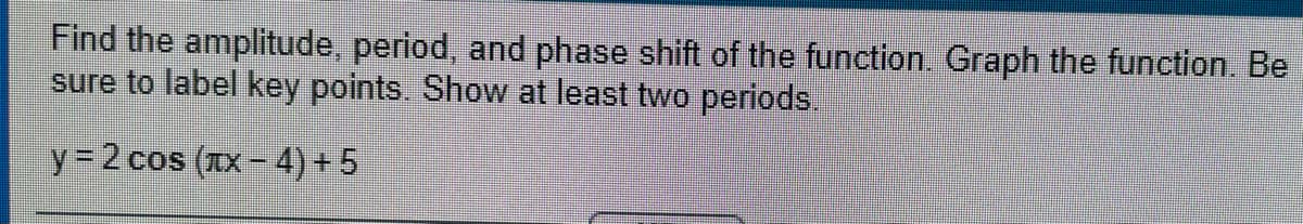 Find the amplitude, period, and phase shift of the function. Graph the function. Be
sure to label key points. Show at least two periods.
y = 2 cos (IX- 4) + 5
