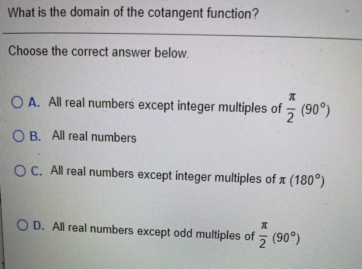 What is the domain of the cotangent function?
Choose the correct answer below.
O A. All real numbers except integer multiples of (90°)
O B. All real numbers
O C. All real numbers except integer multiples of 1 (180°)
O D. All real numbers except odd multiples of (90°)
