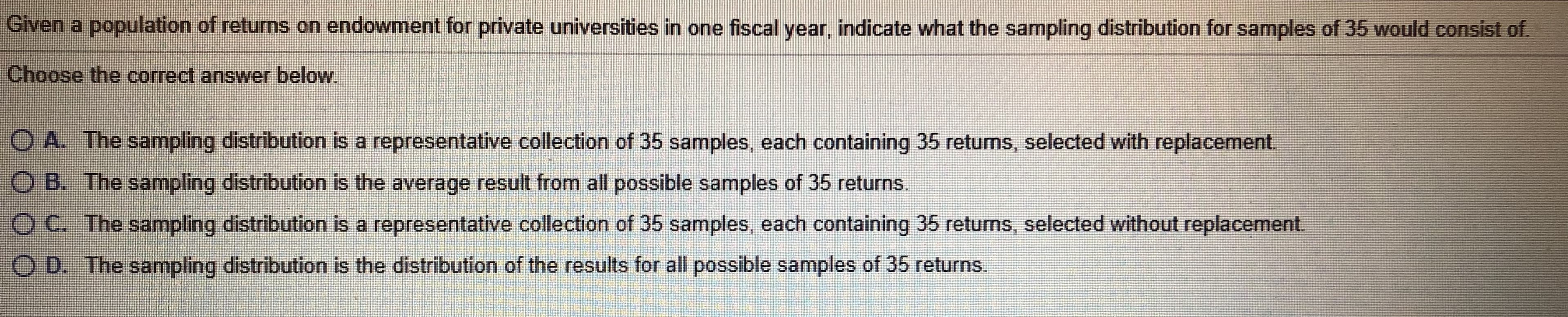 Given a population of returns on endowment for private universities in one fiscal year, indicate what the sampling distribution for samples of 35 Would consist of.
Choose the correct answer below.
O A. The sampling distribution is a representative collection of 35 samples, each containing 35 returms, selected with replacement.
O B. The sampling distribution is the average result from all possible samples of 35 returns.
O C. The sampling distribution is a representative collection of 35 samples, each containing 35 returns, selected without replacement.
O D. The sampling distribution is the distribution of the results for all possible samples of 35 returns.
