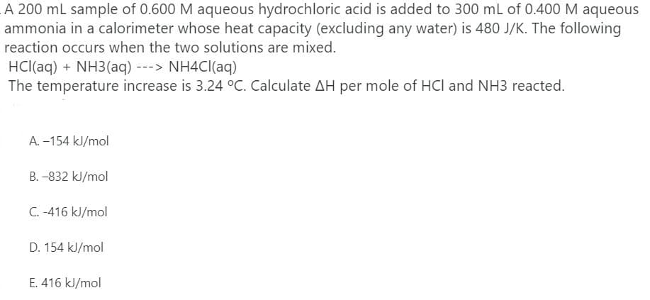 A 200 ml sample of 0.600 M aqueous hydrochloric acid is added to 300 mL of 0.400 M aqueous
ammonia in a calorimeter whose heat capacity (excluding any water) is 480 J/K. The following
reaction occurs when the two solutions are mixed.
HCl(aq) + NH3(aq) ---> NH4CI(aq)
The temperature increase is 3.24 °C. Calculate AH per mole of HCl and NH3 reacted.
A. –154 kJ/mol
B. -832 kJ/mol
C. -416 kJ/mol
D. 154 kJ/mol
E. 416 kJ/mol
