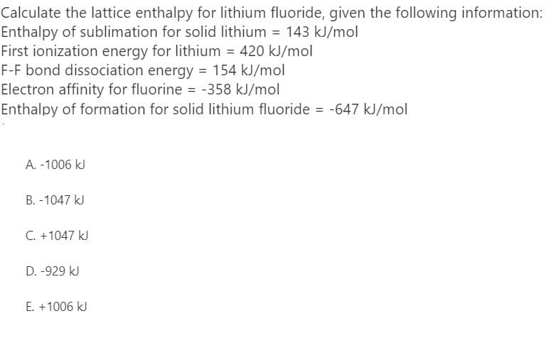Calculate the lattice enthalpy for lithium fluoride, given the following information:
Enthalpy of sublimation for solid lithium = 143 kJ/mol
First ionization energy for lithium = 420 kJ/mol
F-F bond dissociation energy = 154 kJ/mol
Electron affinity for fluorine = -358 kJ/mol
Enthalpy of formation for solid lithium fluoride = -647 kJ/mol
A. -1006 kJ
B. -1047 kJ
C. +1047 kJ
D. -929 kJ
E. +1006 kJ
