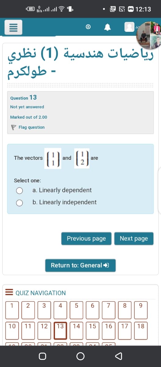 וי sill .il S , פט,
B/s
E 9 12:13
ریاضيات هندسية )1( نظری
- طولكرم
Question 13
Not yet answered
Marked out of 2.00
P Flag question
()-()-
(9)
The vectors
and
are
Select one:
a. Linearly dependent
b. Linearly independent
Previous page
Next page
Return to: General +)
QUIZ NAVIGATION
1
2
3
4
6.
7
8
9.
10
11
12
13
14
15
16
17
18
וaו ם
II
