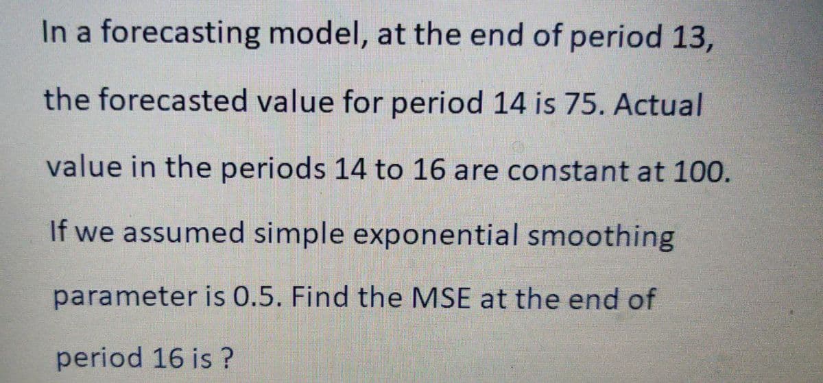 In a forecasting model, at the end of period 13,
the forecasted value for period 14 is 75. Actual
value in the periods 14 to 16 are constant at 100.
If we assumed simple exponential smoothing
parameter is 0.5. Find the MSE at the end of
period 16 is ?

