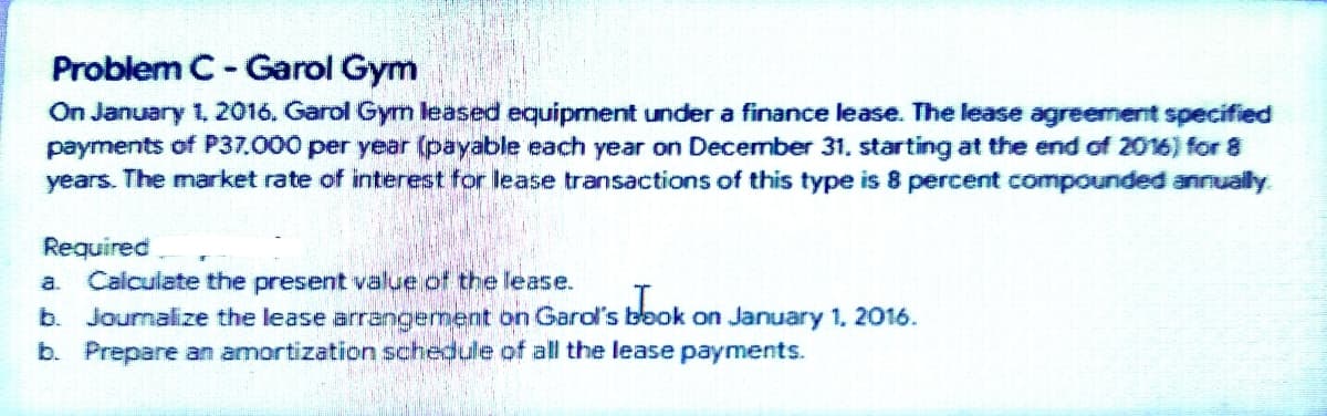 Problem C- Garol Gym
On January 1, 2016. Garol Gym leased equipment under a finance lease. The lease agreement specified
payments of P37.000 per year (payable each year on December 31. starting at the end of 2016) for 8
years. The market rate of interest for lease transactions of this type is 8 percent compounded annually
Required
a. Calculate the present value of the lease.
b. Journalize the lease arrangement on Garol's blook on January 1, 2016.
b. Prepare an amortization schedule of all the lease payments.
obok
