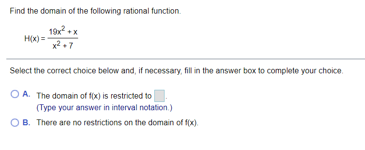 Find the domain of the following rational function.
19x + X
H(x) =
x2 +7
Select the correct choice below and, if necessary, fill in the answer box to complete your choice.
O A. The domain of f(x) is restricted to
(Type your answer in interval notation.)
O B. There are no restrictions on the domain of f(x).
