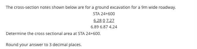 The cross-section notes shown below are for a ground excavation for a 9m wide roadway.
STA 24+600
6.28 0 7.27
6.89 6.87 4.24
Determine the cross sectional area at STA 24+600.
Round your answer to 3 decimal places.
