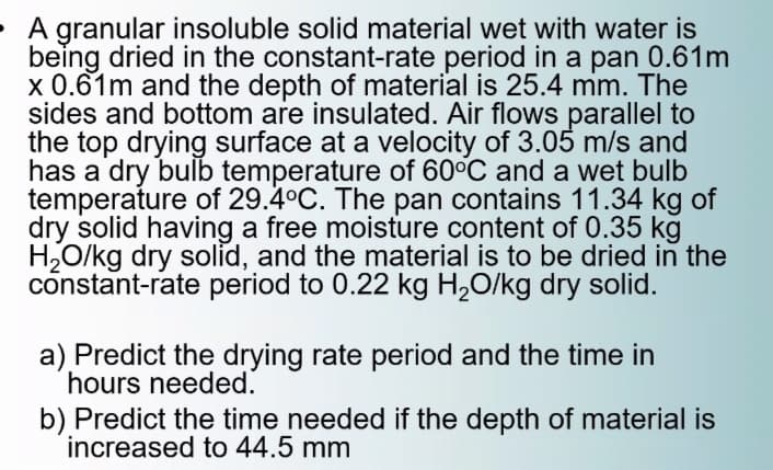 • A granular insoluble solid material wet with water is
being dried in the constant-rate period in a pan 0.61m
x 0.61m and the depth of material is 25.4 mm. The
sides and bottom are insulated. Air flows parallel to
the top drying surface at a velocity of 3.05 m/s and
has a dry bulb temperature of 60°C and a wet bulb
temperature of 29.4°C. The pan contains 11.34 kg of
dry solid having a free moisture content of 0.35 kg
H,O/kg dry solid, and the material is to be dried in the
constant-rate period to 0.22 kg H2O/kg dry solid.
a) Predict the drying rate period and the time in
hours needed.
b) Predict the time needed if the depth of material is
increased to 44.5 mm
