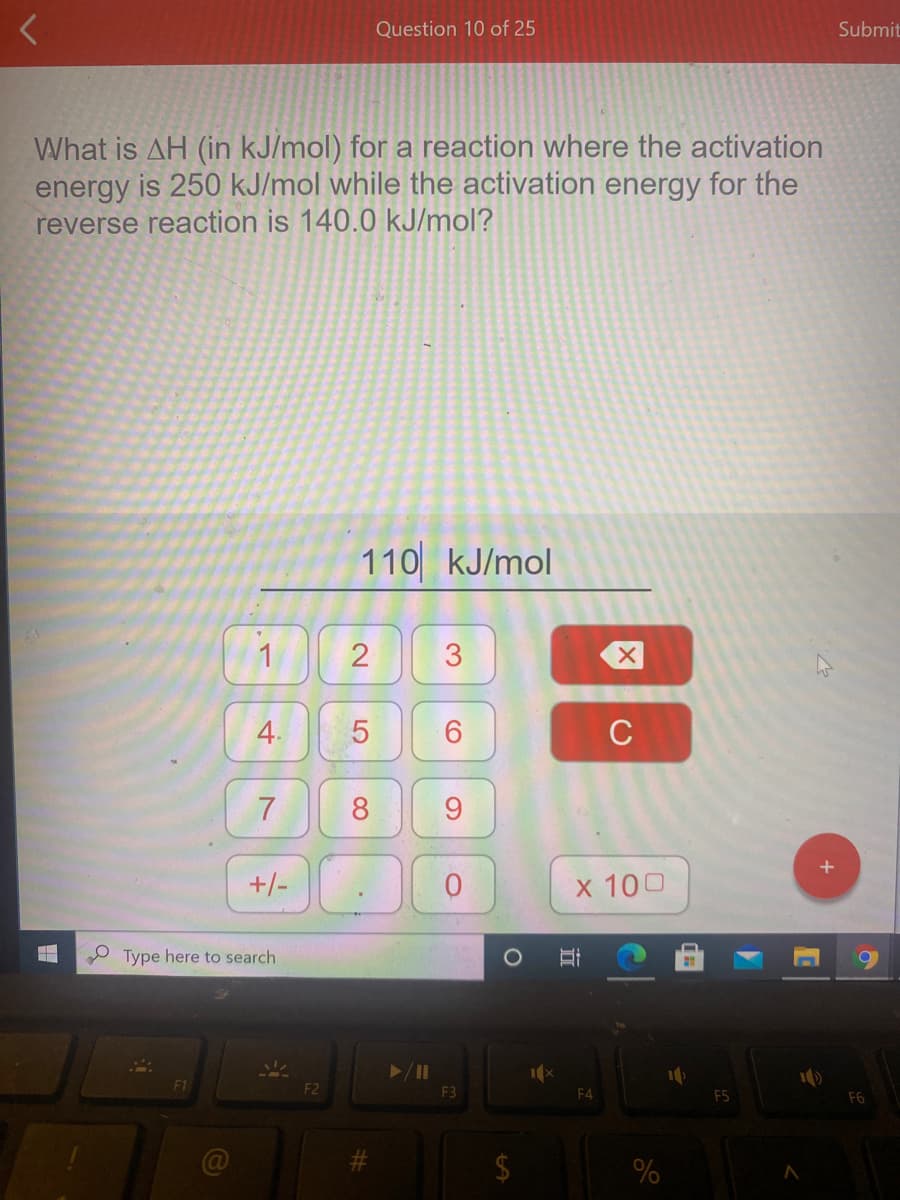 Question 10 of 25
Submit
What is AH (in kJ/mol) for a reaction where the activation
energy is 250 kJ/mol while the activation energy for the
reverse reaction is 140.0 kJ/mol?
110 kJ/mol
1
4.
C
7
8
9.
+/-
x 100
O Type here to search
F1
F2
F3
F4
F5
F6
%
3.
2.
LO

