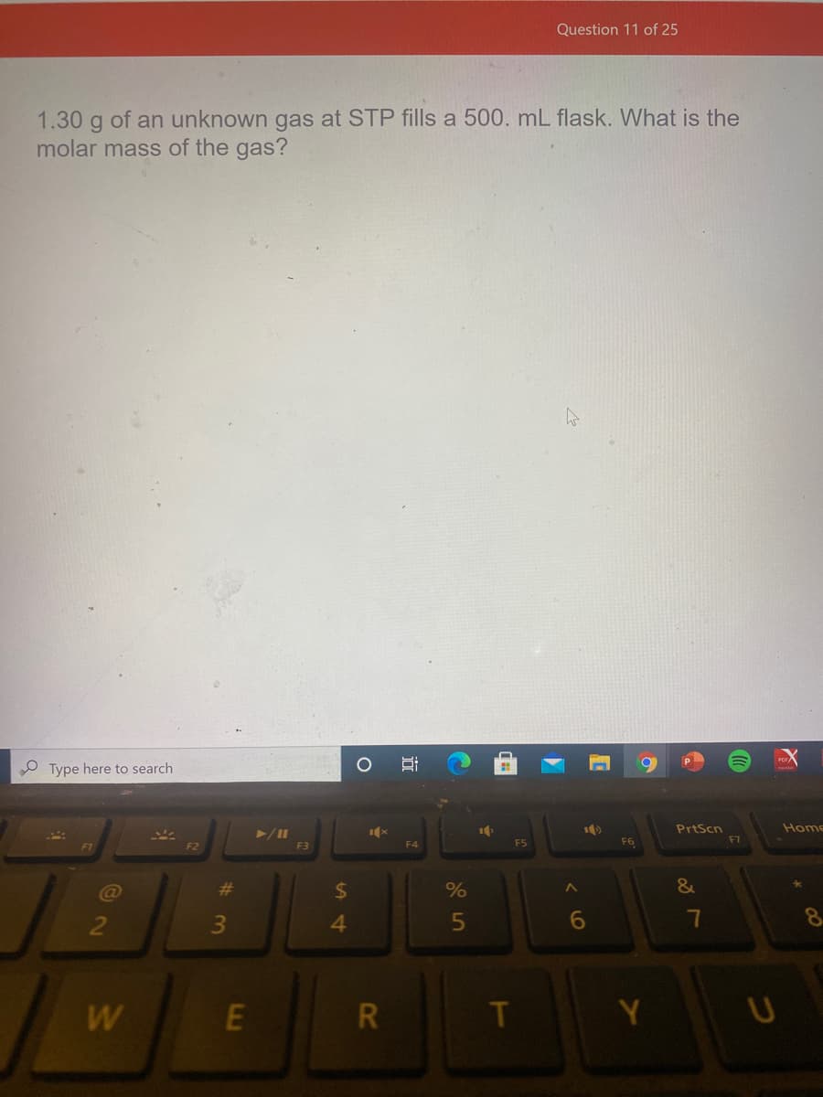 Question 11 of 25
1.30 g of an unknown gas at STP fills a 500. mL flask. What is the
molar mass of the gas?
O Type here to search
Home
PrtScn
F7
F6
F2
F3
F4
%23
%24
&
4.
6.
R
T
Y
