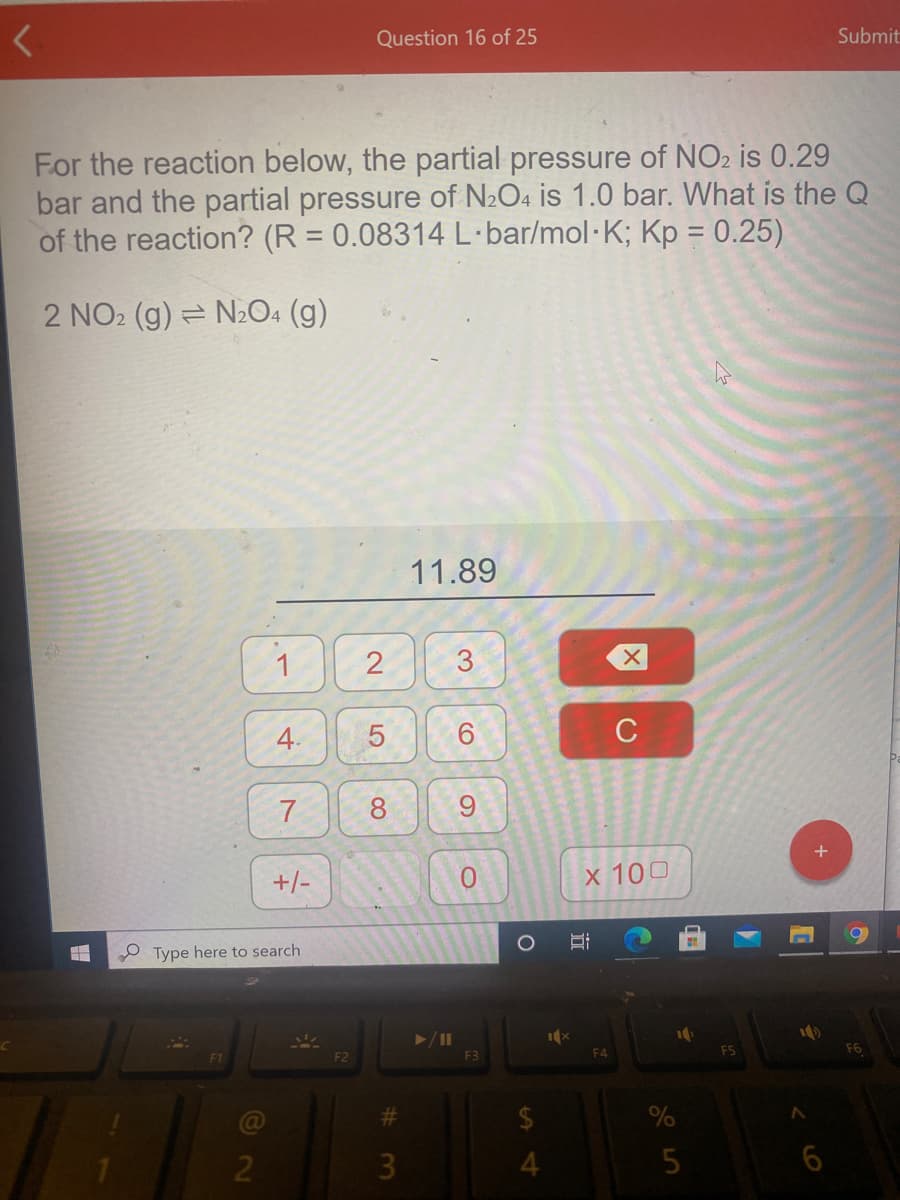 Question 16 of 25
Submit
For the reaction below, the partial pressure of NO2 is 0.29
bar and the partial pressure of N2O4 is 1.0 bar. What is the Q
of the reaction? (R = 0.08314 L·bar/mol·K; Kp = 0.25)
%3D
2 NO2 (g) = N2O4 (g)
11.89
1
2
3.
4.
5
C
7
8
6.
+/-
0.
x 100
Type here to search
F2
F3
%23
2
3
