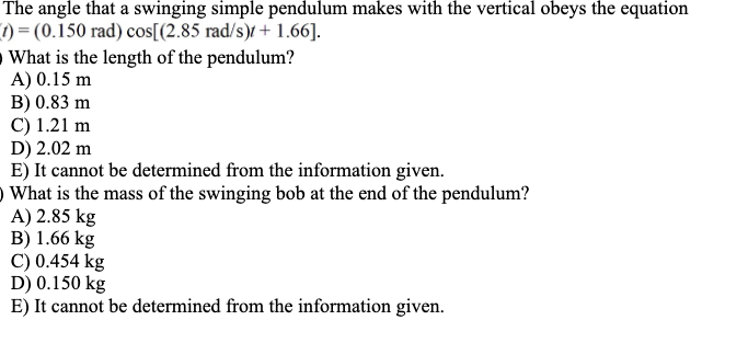 The angle that a swinging simple pendulum makes with the vertical obeys the equation
t) = (0.150 rad) cos[(2.85 rad/s)/ + 1.66].
What is the length of the pendulum?
A) 0.15 m
B) 0.83 m
C) 1.21 m
D) 2.02 m
E) It cannot be determined from the information given.
O What is the mass of the swinging bob at the end of the pendulum?
A) 2.85 kg
B) 1.66 kg
C) 0.454 kg
D) 0.150 kg
E) It cannot be determined from the information given.
