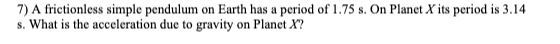 7) A frictionless simple pendulum on Earth has a period of 1.75 s. On Planet X its period is 3.14
s. What is the acceleration due to gravity on Planet X?
