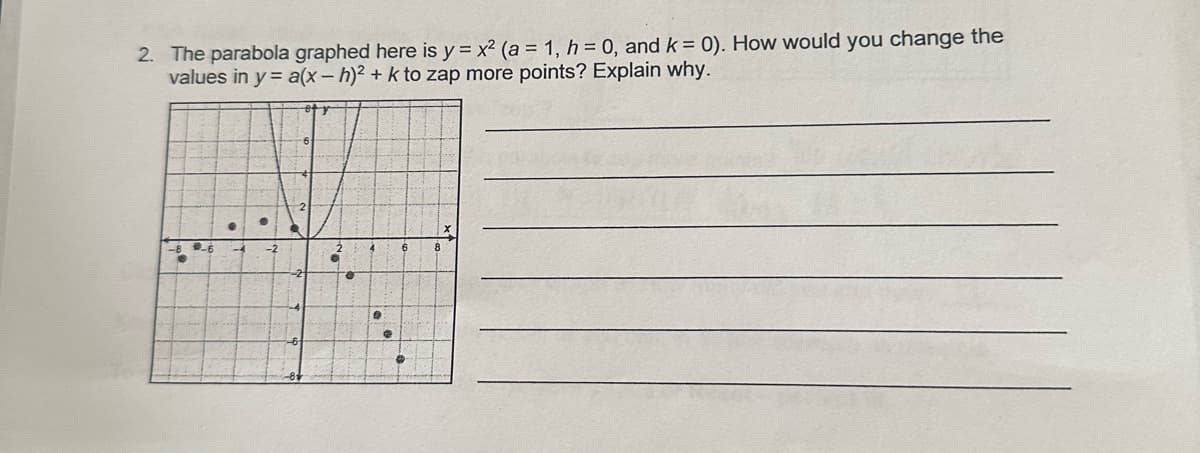 2. The parabola graphed here is y=x² (a = 1, h = 0, and k = 0). How would you change the
values in y= a(x-h)2 + k to zap more points? Explain why.
6
..
8