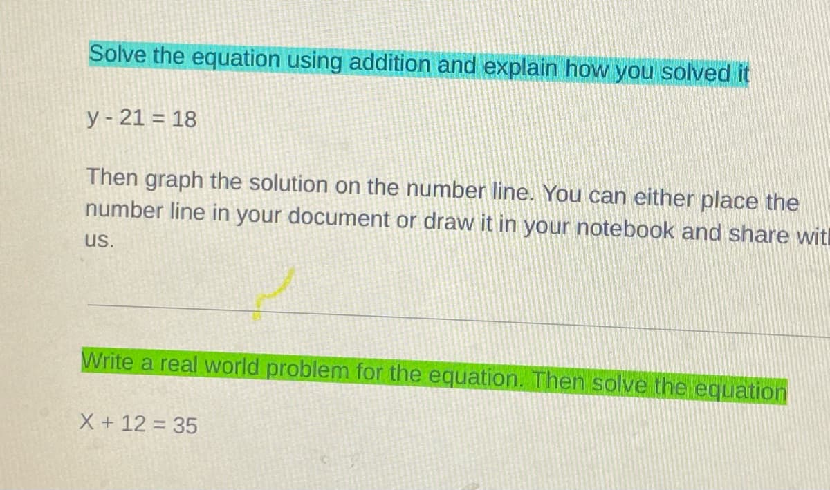 Solve the equation using addition and explain how you solved it
y- 21 = 18
Then graph the solution on the number line. You can either place the
number line in your document or draw it in your notebook and share witl
us.
Write a real world problem for the equation. Then solve the equation
X + 12 = 35

