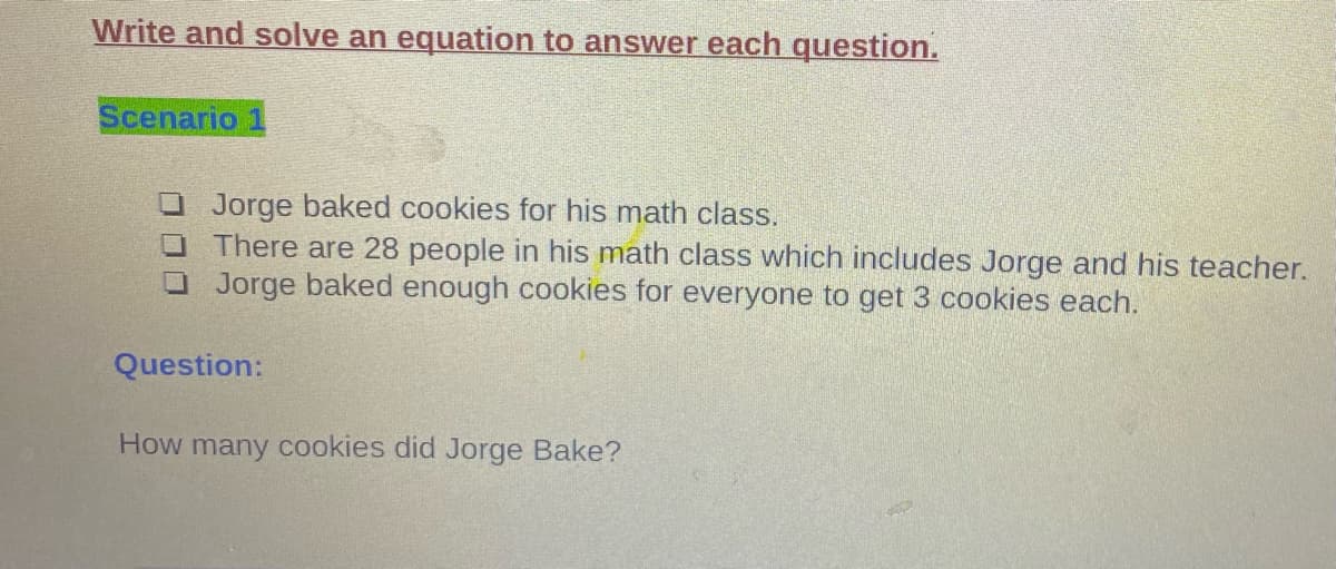 Write and solve an equation to answer each question.
Scenario 1
O Jorge baked cookies for his math class.
O There are 28 people in his math class which includes Jorge and his teacher.
O Jorge baked enough cookies for everyone to get 3 cookies each.
Question:
How many cookies did Jorge Bake?
