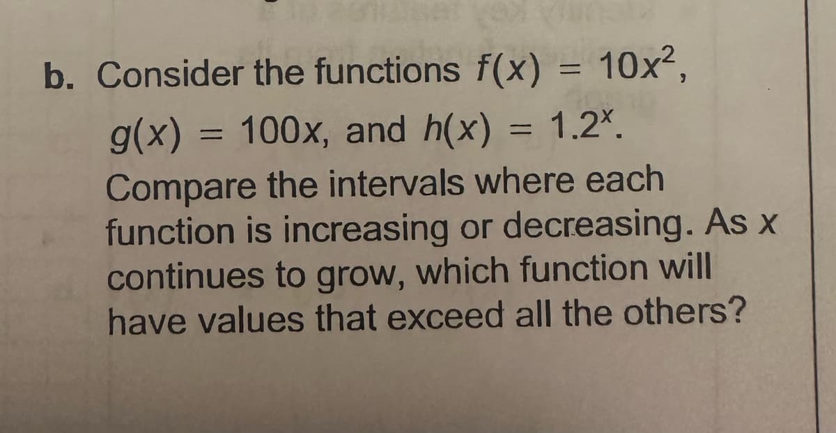 b. Consider the functions f(x) = 10x²,
g(x) = 100x, and h(x) = 1.2*.
Compare the intervals where each
function is increasing or decreasing. As x
continues to grow, which function will
have values that exceed all the others?