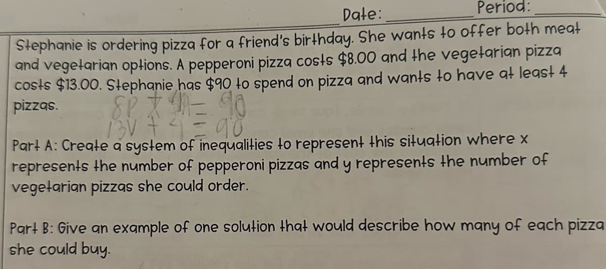 Date:
Period:
Stephanie is ordering pizza for a friend's birthday. She wants to offer both meat
and vegetarian options. A pepperoni pizza costs $8.00 and the vegetarian pizza
costs $13.00. Stephanie has $90 to spend on pizza and wants to have at least 4
pizzas.
BARE 20
90
Part A: Create a system of inequalities to represent this situation where x
represents the number of pepperoni pizzas and y represents the number of
vegetarian pizzas she could order.
Part B: Give an example of one solution that would describe how many of each pizza
she could buy.