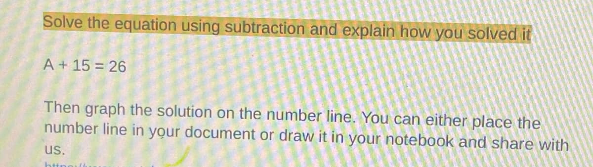 Solve the equation using subtraction and explain how you solved it
A + 15 = 26
Then graph the solution on the number line. You can either place the
number line in your document or draw it in your notebook and share with
us.

