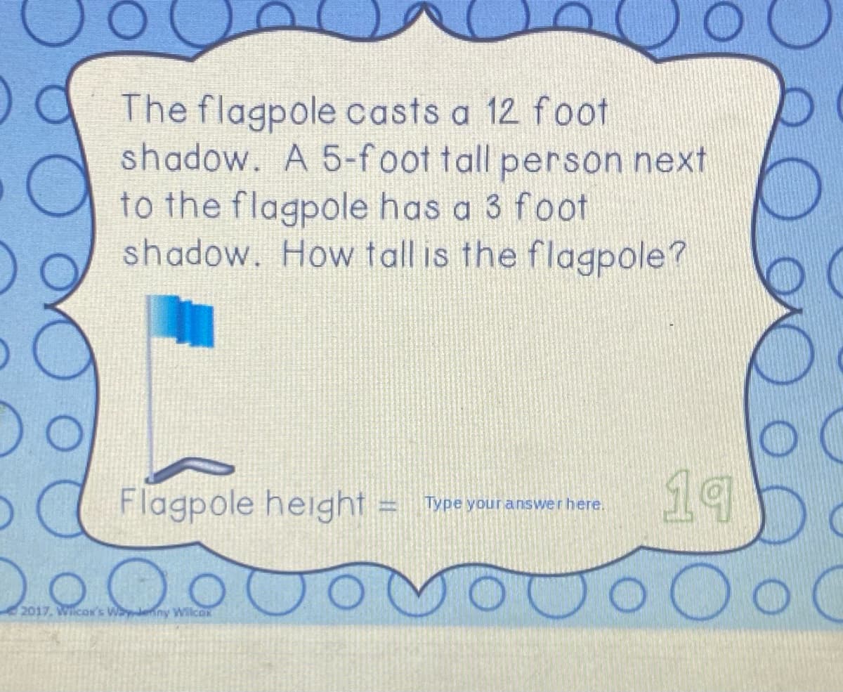 Oa The flagpole casts a 12 foot
shadow. A 5-foot tall person next
to the flagpole has a 3 foot
shadow. How tall is the flagpole?
Flagpole height
19
Type your answerhere.
2000
2017. WicOK's Waenny Wilcok
