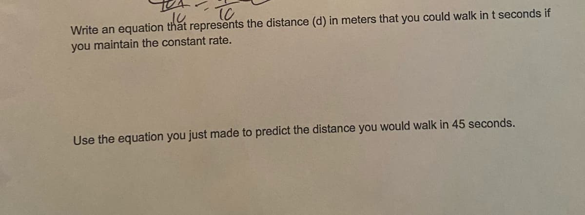 Write an equation that represents the distance (d) in meters that you could walk in t seconds if
you maintain the constant rate.
Use the equation you just made to predict the distance you would walk in 45 seconds.
