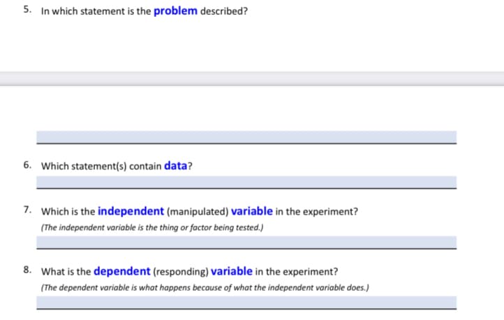 5. In which statement is the problem described?
6. Which statement(s) contain data?
7. Which is the independent (manipulated) variable in the experiment?
(The independent variable is the thing or factor being tested.)
8. What is the dependent (responding) variable in the experiment?
(The dependent variable is what happens because of what the independent variable does.)
