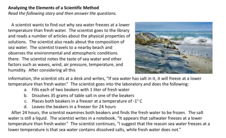 Analyzing the Elements of a Scientific Method
Read the following story and then answer the questions.
A scientist wants to find out why sea water freezes at a lower
temperature than fresh water. The scientist goes to the library
and reads a number of articles about the physical properties of
solutions. The scientist also reads about the composition of
sea water. The scientist travels to a nearby beach and
observes the environmental and atmospheric conditions
there. The scientist notes the taste of sea water and other
factors such as waves, wind, air pressure, temperature, and
humidity. After considering all this
information, the scientist sits at a desk and writes, "If sea water has salt in it, it will freeze at a lower
temperature than fresh water." The scientist goes into the laboratory and does the following:
a. Fills each of two beakers with 1 liter of fresh water
b. Dissolves 35 grams of table salt in one of the beakers
c. Places both beakers in a freezer at a temperature of -1° C
d. Leaves the beakers in a freezer for 24 hours
After 24 hours, the scientist examines both beakers and finds the fresh water to be frozen. The salt
water is still a liquid. The scientist writes in a notebook, “It appears that saltwater freezes at a lower
temperature than fresh water." The scientist continues, “I suggest that the reason sea water freezes at a
lower temperature is that sea water contains dissolved salts, while fresh water does not."
