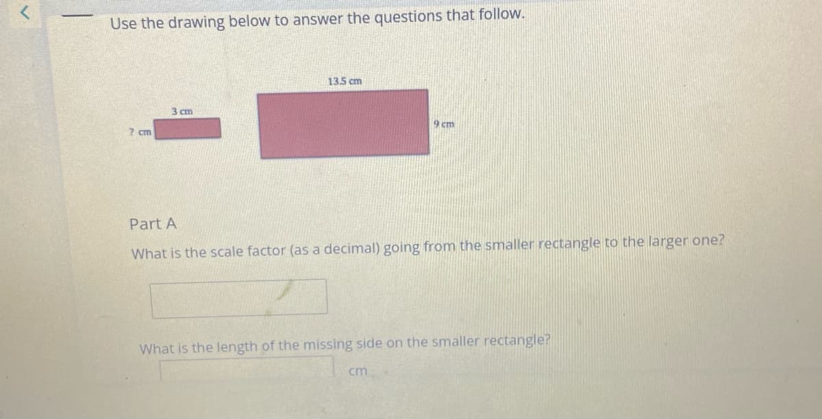 Use the drawing below to answer the questions that follow.
13.5 cm
3 cm
9 cm
? cm
Part A
What is the scale factor (as a decimal) going from the smaller rectangle to the larger one?
What is the length of the missing side on the smaller rectangle?
cm

