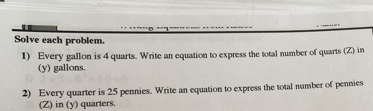 . VA
Solve each problem.
1) Every gallon is 4 quarts. Write an equation to express the total number of quarts (Z) in
(y) gallons.
2) Every quarter is 25 pennies. Write an equation to express the total number of pennies
(Z) in (y) quarters.
