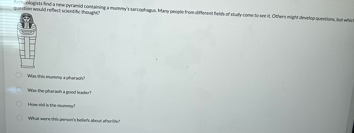 Archeologists find a new pyramid containing a mummy's sarcophagus. Many people from different fields of study come to see it. Others might develop questions, but which
question would reflect scientific thought?
Was this mummy a pharaoh?
Was the pharaoh a good leader?
How old is the mummy?
What were this person's beliefs about afterlife?