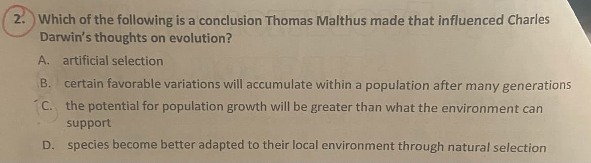 2. Which of the following is a conclusion Thomas Malthus made that influenced Charles
Darwin's thoughts on evolution?
A. artificial selection
B. certain favorable variations will accumulate within a population after many generations
C. the potential for population growth will be greater than what the environment can
support
D. species become better adapted to their local environment through natural selection
