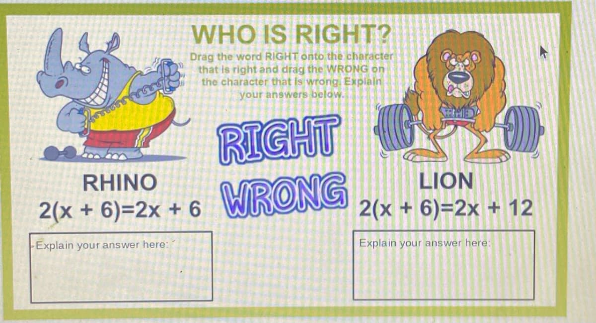 WHO IS RIGHT?
Drag the word RIGHT onto the character
that is right and drag the WRONG on
the character that Is wrong. Expiain
your answers below.
RIGHT
WRONG
RHINO
LION
2(x + 6)=2x + 6
2(x + 6)=2x + 12
Explain your answer here:
Explain your answer here:
