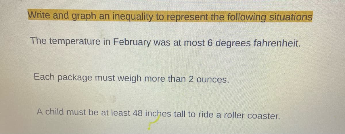 Write and graph an inequality to represent the following situations
The temperature in February was at most 6 degrees fahrenheit.
Each package must weigh more than 2 ounces.
A child must be at least 48 inches tall to ride a roller coaster.
