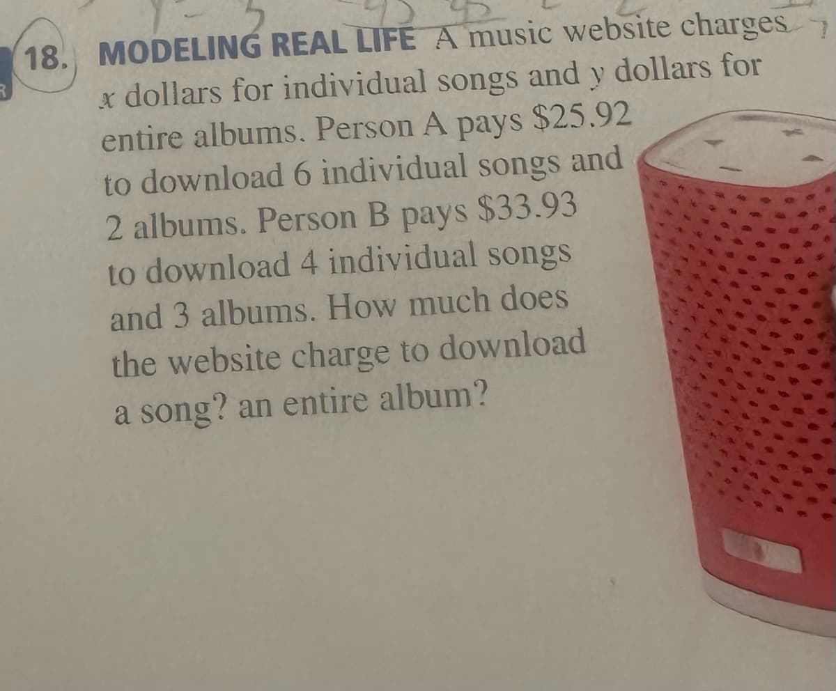18. MODELING REAL LIFE A music website charges
x dollars for individual songs and y dollars for
entire albums. Person A
pays
$25.92
to download 6 individual songs and
2 albums. Person B
pays $33.93
to download 4 individual songs
and 3 albums. How much does
the website charge to download
a song? an entire album?