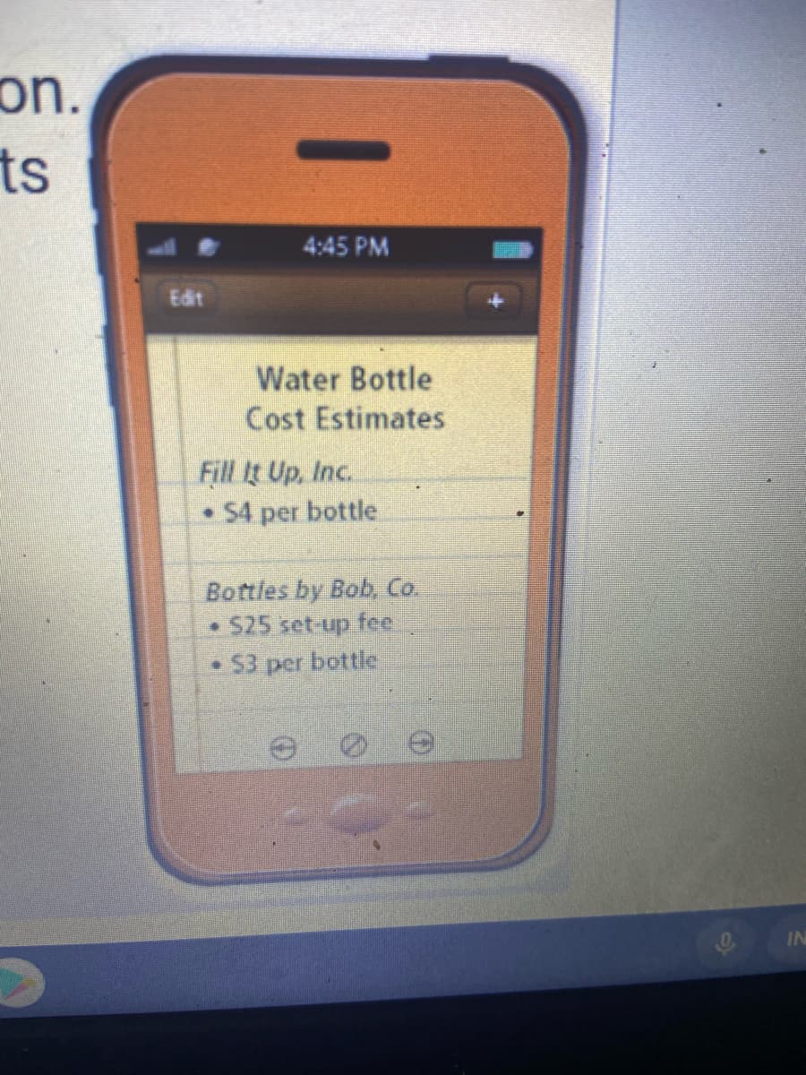on.
ts
4:45 PM
Edit
Water Bottle
Cost Estimates
Fill It Up, Inc.
• 54 per bottle
Bottles by Bob, Co.
S25 set up fee
$3 per bottle
IN
