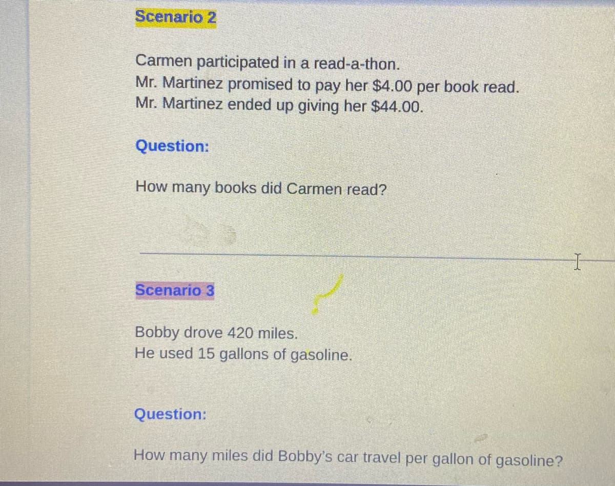 Scenario 2
Carmen participated in a read-a-thon.
Mr. Martinez promised to pay her $4.00 per book read.
Mr. Martinez ended up giving her $44.00.
Question:
How many books did Carmen read?
Scenario 3
Bobby drove 420 miles.
He used 15 gallons of gasoline.
Question:
How many miles did Bobby's car travel per gallon of gasoline?
