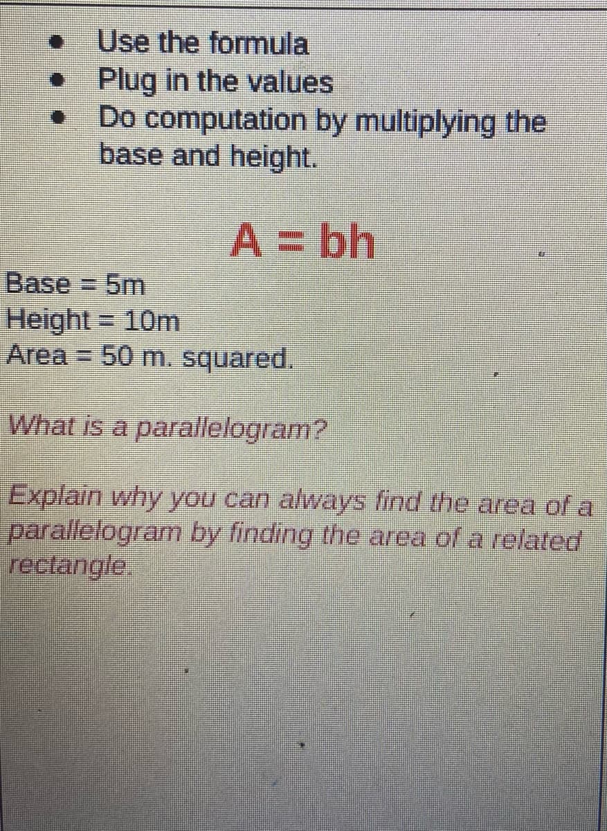 Use the formula
Plug in the values
Do computation by multiplying the
base and height.
A= bh
Base 5m
Height
Area = 50 m. squared.
= 10m
What is a parallelogram?
Explain why you can always find the area of a
parallelogram by finding the area of a related
rectangle.
