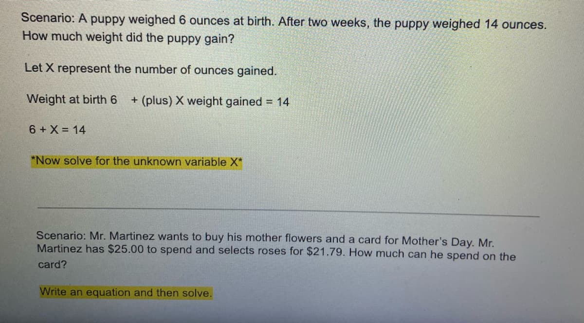 Scenario: A puppy weighed 6 ounces at birth. After two weeks, the puppy weighed 14 ounces.
How much weight did the puppy gain?
Let X represent the number of ounces gained.
Weight at birth 6
+ (plus) X weight gained = 14
6 + X = 14
*Now solve for the unknown variable X*
Scenario: Mr. Martinez wants to buy his mother flowers and a card for Mother's Day. Mr.
Martinez has $25.00 to spend and selects roses for $21.79. How much can he spend on the
card?
Write an equation and then solve.
