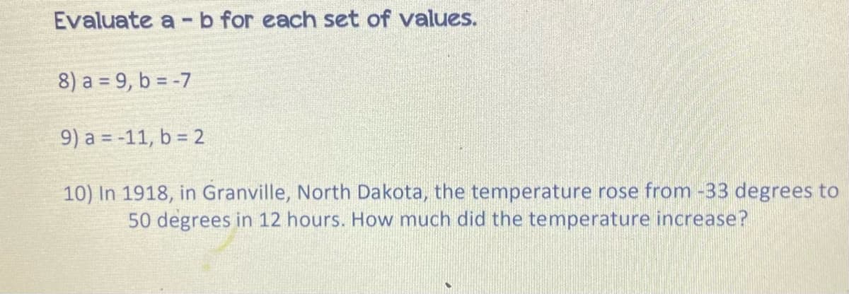 Evaluate a -b for each set of values.
8) a = 9, b = -7
9) a = -11, b = 2
10) In 1918, in Granville, North Dakota, the temperature rose from -33 degrees to
50 degrees in 12 hours. How much did the temperature increase?
