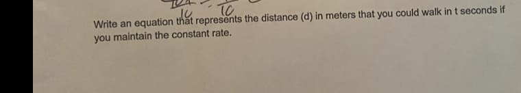 TO
Write an equation that represents the distance (d) in meters that you could walk in t seconds if
you maintain the constant rate.
