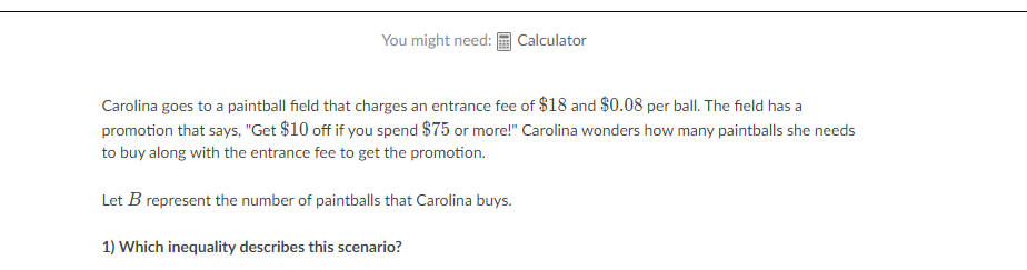 You might need:
Calculator
Carolina goes to a paintball field that charges an entrance fee of $18 and $0.08 per ball. The field has a
promotion that says, "Get $10 off if you spend $75 or more!" Carolina wonders how many paintballs she needs
to buy along with the entrance fee to get the promotion.
Let B represent the number of paintballs that Carolina buys.
1) Which inequality describes this scenario?
