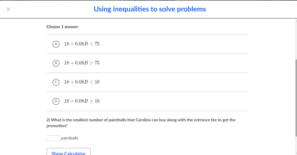 Using inequalities to solve problems
Choose 1 answer:
18 + 0.08B < 75
18 + 0.08B > 75
18 + 0.08B < 10
18 + 0.08B > 10
2) What is the smallest number of paintballs that Carolina can buy along with the entrance fee to get the
promotion?
paintballs
Show Calculator
