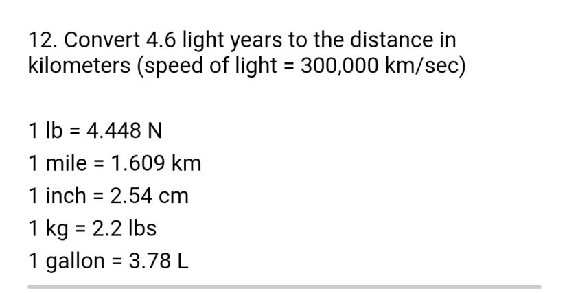 12. Convert 4.6 light years to the distance in
kilometers (speed of light = 300,000 km/sec)
1 lb = 4.448 N
1 mile = 1.609 km
1 inch = 2.54 cm
1 kg = 2.2 lbs
1 gallon = 3.78 L
%3D

