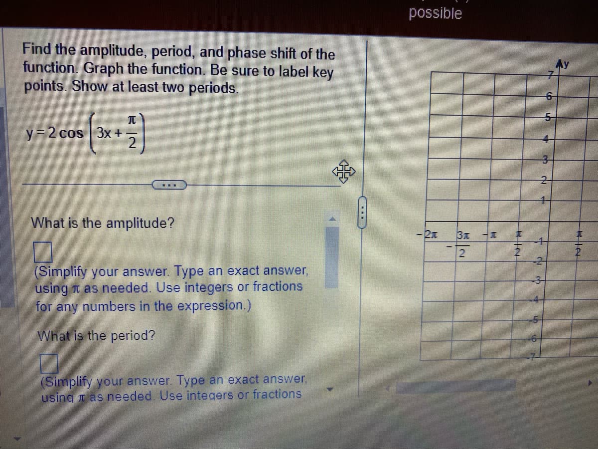Find the amplitude, period, and phase shift of the
function. Graph the function. Be sure to label key
points. Show at least two periods.
y = 2 cos 3x +
2)
LIIT
What is the amplitude?
(Simplify your answer. Type an exact answer,
using as needed. Use integers or fractions
for any numbers in the expression.)
What is the period?
(Simplify your answer. Type an exact answer,
using as needed. Use integers or fractions
58
(
possible
2
RIN
6
2
--5-
L
K
CU
Ay