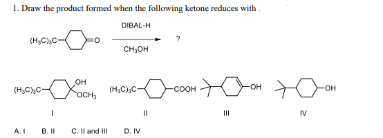 1. Draw the product formed when the following ketone reduces with
DIBAL-H
(H3C)3C-
(H3C)3C
A. I
|
B. II
OH
OCH 3
C. II and III
CH₂OH
(H3C)3C-
D. IV
11
?
-COOH
|||
-OH
IV
-OH