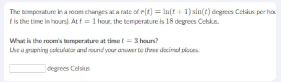 The temperature in a room changes at a rate of r(t) = In(t +1) sin(t) degrees Celsius per hou
tis the time in hours). Att = 1 hour, the temperature is 18 degrees Celsius.
What is the room's temperature at time t = 3 hours?
Use a graphing calculator and round your answer to three decimal places.
| degrees Celsius
