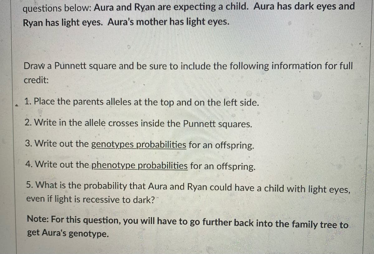 questions below: Aura and Ryan are expecting a child. Aura has dark eyes and
Ryan has light eyes. Aura's mother has light eyes.
Draw a Punnett square and be sure to include the following information for full
credit:
1. Place the parents alleles at the top and on the left side.
2. Write in the allele crosses inside the Punnett squares.
3. Write out the genotypes probabilities for an offspring.
4. Write out the phenotype probabilities for an offspring.
5. What is the probability that Aura and Ryan could have a child with light eyes,
even if light is recessive to dark?
Note: For this question, you will have to go further back into the family tree to
get Aura's genotype.
