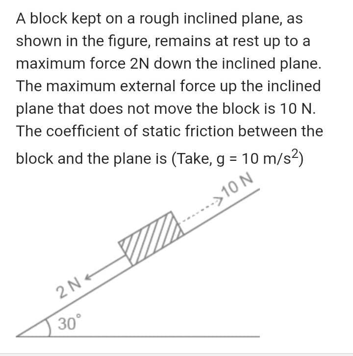 A block kept on a rough inclined plane, as
shown in the figure, remains at rest up to a
maximum force 2N down the inclined plane.
The maximum external force up the inclined
plane that does not move the block is 10 N.
The coefficient of static friction between the
block and the plane is (Take, g = 10 m/s2)
>10 N
2 N +
30°
